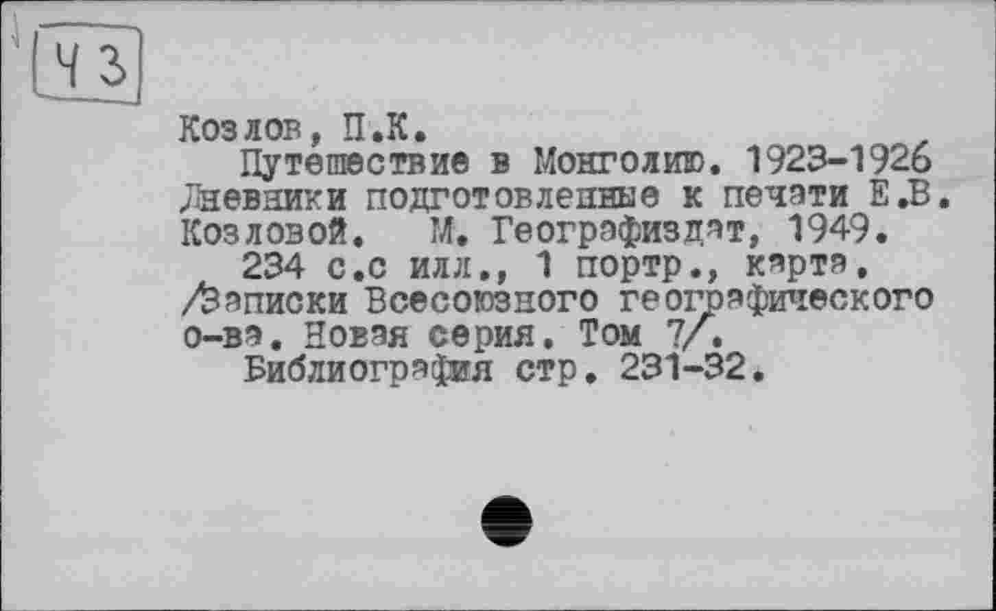 ﻿Козлов, П.К.
Путешествие в Монголию. 1923-1926 ;Тневники подготовленные к печати Е.В. Козловой. М. Геогрэфиздят, 1949.
234 с.с илл., 1 портр., карта. /Записки Всесоюзного географического о-ва. Новая серия. Том 7/.
Библиография стр. 231-32,